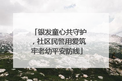 银发童心共守护，社区民警用爱筑牢老幼平安防线