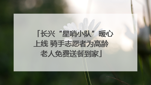 长兴“星哨小队”暖心上线 骑手志愿者为高龄老人免费送餐到家
