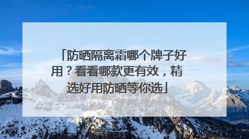 防晒隔离霜哪个牌子好用？看看哪款更有效，精选好用防晒等你选
