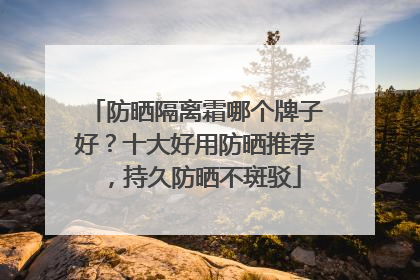 防晒隔离霜哪个牌子好？十大好用防晒推荐，持久防晒不斑驳