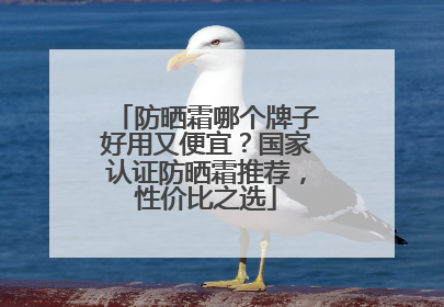 防晒霜哪个牌子好用又便宜？国家认证防晒霜推荐，性价比之选