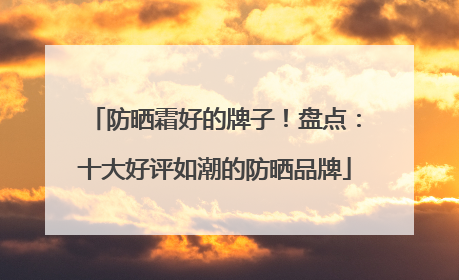 防晒霜好的牌子！盘点：十大好评如潮的防晒品牌