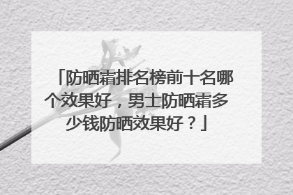 防晒霜排名榜前十名哪个效果好，男士防晒霜多少钱防晒效果好？