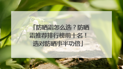 防晒霜怎么选？防晒霜推荐排行榜前十名！选对防晒事半功倍