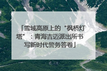 雪域高原上的“枫桥灯塔”：青海吉迈派出所书写新时代警务答卷