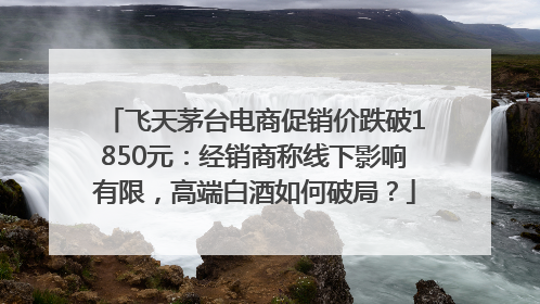 飞天茅台电商促销价跌破1850元：经销商称线下影响有限，高端白酒如何破局？