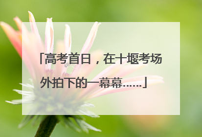 高考首日，在十堰考场外拍下的一幕幕……