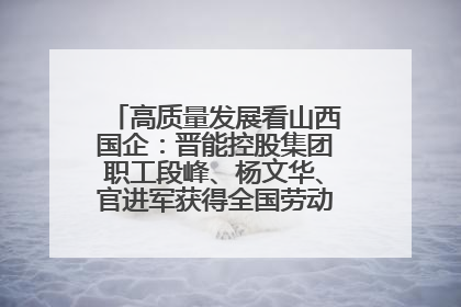 高质量发展看山西国企：晋能控股集团职工段峰、杨文华、官进军获得全国劳动模范荣誉称号