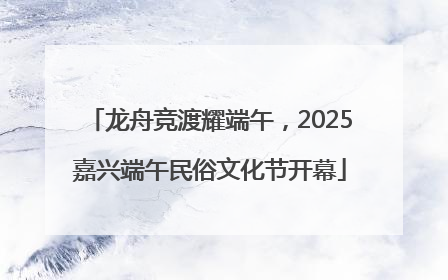 龙舟竞渡耀端午，2025嘉兴端午民俗文化节开幕