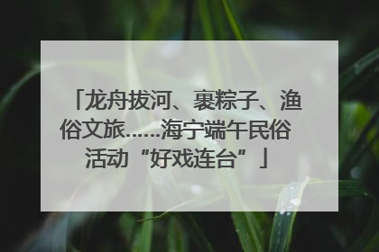 龙舟拔河、裹粽子、渔俗文旅……海宁端午民俗活动“好戏连台”