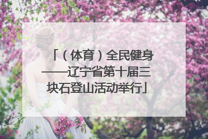 （体育）全民健身——辽宁省第十届三块石登山活动举行