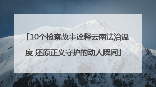 10个检察故事诠释云南法治温度 还原正义守护的动人瞬间