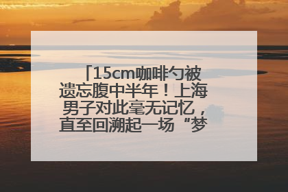 15cm咖啡勺被遗忘腹中半年！上海男子对此毫无记忆，直至回溯起一场“梦境”般的经历