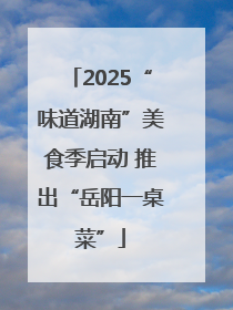 2025“味道湖南”美食季启动 推出“岳阳一桌菜”