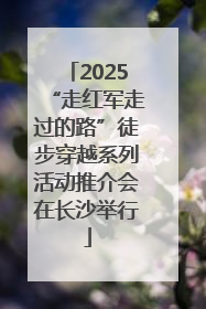 2025“走红军走过的路”徒步穿越系列活动推介会在长沙举行