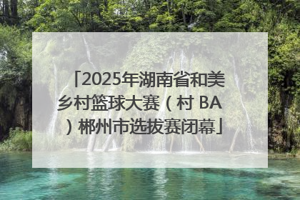 2025年湖南省和美乡村篮球大赛（村 BA）郴州市选拔赛闭幕