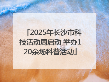 2025年长沙市科技活动周启动 举办120余场科普活动