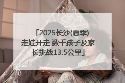 2025长沙(夏季)走娃开走 数千孩子及家长挑战13.5公里