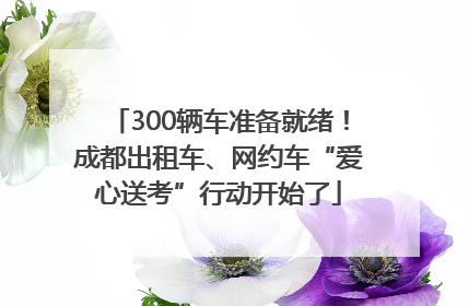 300辆车准备就绪！成都出租车、网约车“爱心送考”行动开始了