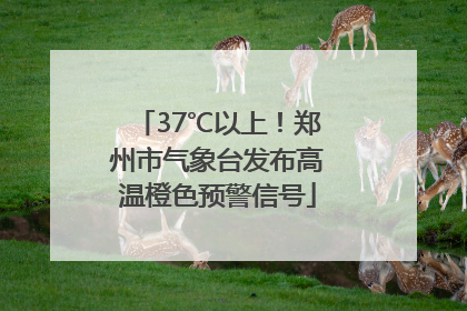37℃以上！郑州市气象台发布高温橙色预警信号