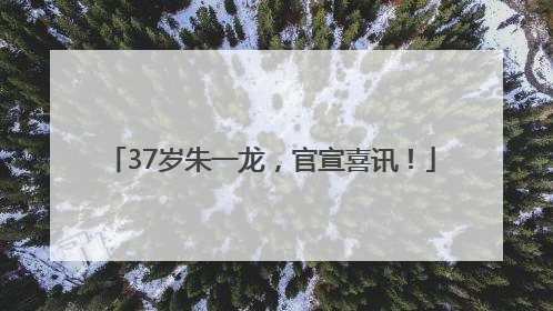 37岁朱一龙，官宣喜讯！