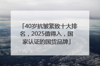 40岁抗皱紧致十大排名，2025值得入，国家认证的国货品牌