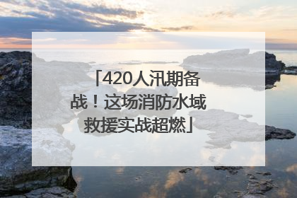 420人汛期备战！这场消防水域救援实战超燃