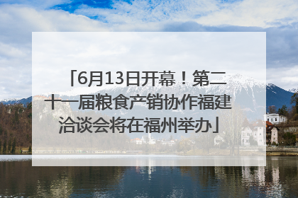 6月13日开幕！第二十一届粮食产销协作福建洽谈会将在福州举办